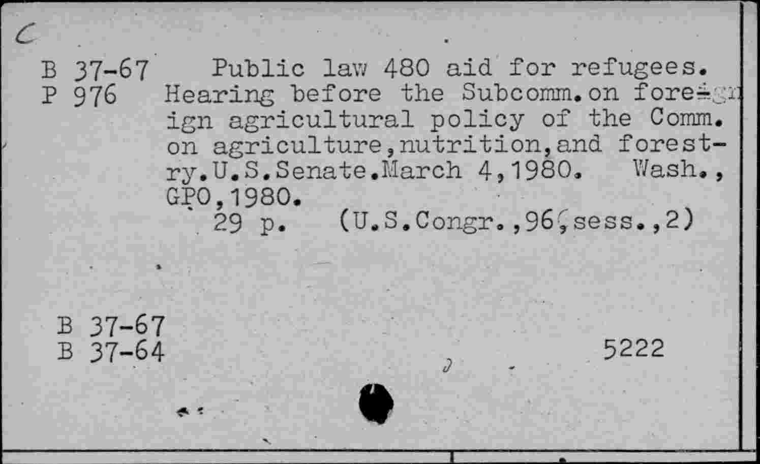 ﻿c	.
B 37-67 Public law 480 aid for refugees.
P 976 Hearing before the Subcomm, on fore4.gr ign agricultural policy of the Comm, on agriculture,nutrition,and forestry. U.S. Senate.March 4,1980. Wash., GP0,1980.
29 p. (U.S.Congr.,96Çsess.,2)
B 37-67
B 37-64
5222
4?